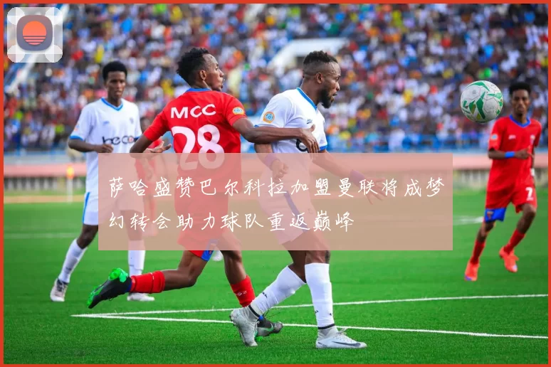 萨哈盛赞巴尔科拉加盟曼联将成梦幻转会助力球队重返巅峰