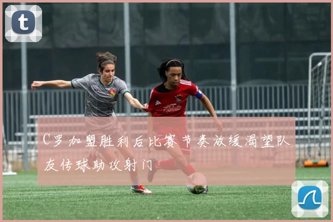 C罗加盟胜利后比赛节奏放缓渴望队友传球助攻射门