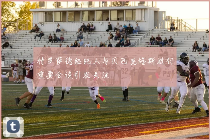 特罗萨德经纪人与贝西克塔斯进行重要会谈引发关注