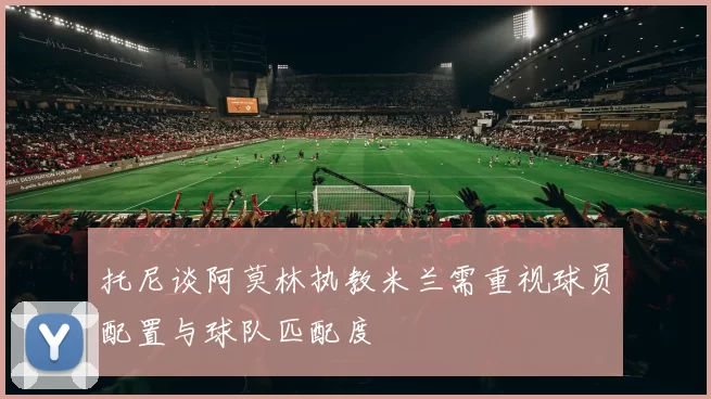 托尼谈阿莫林执教米兰需重视球员配置与球队匹配度