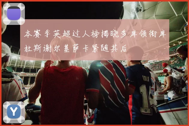 本赛季英超过人榜揭晓多库领衔库杜斯谢尔基萨卡紧随其后