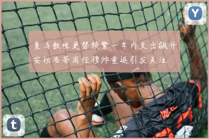 皇马教练更替频繁一年内支出飙升安切洛蒂离任穆帅重返引发关注