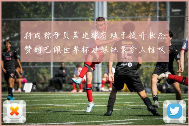 科内称登贝莱进球有助于提升状态赞姆巴佩世界杯进球纪录令人惊叹