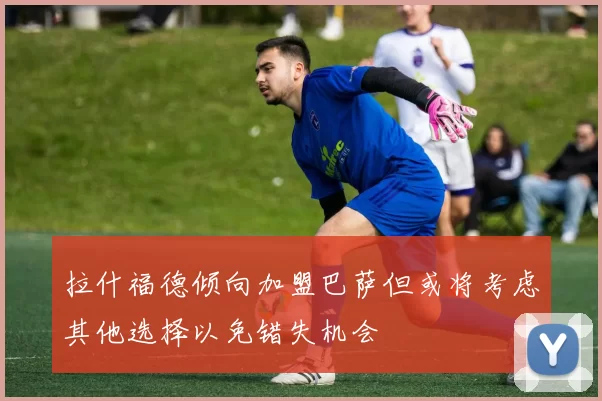 拉什福德倾向加盟巴萨但或将考虑其他选择以免错失机会