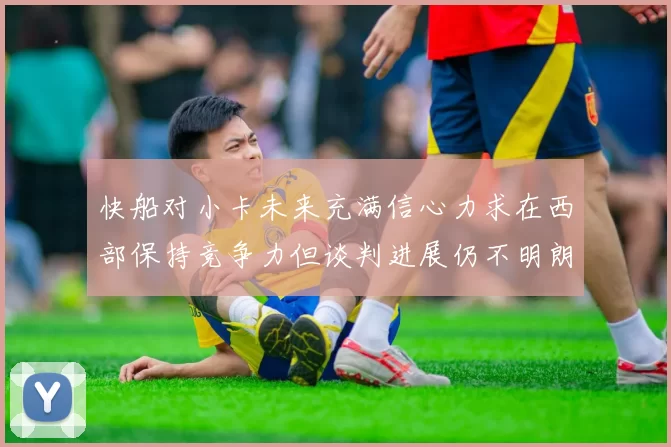 快船对小卡未来充满信心力求在西部保持竞争力但谈判进展仍不明朗