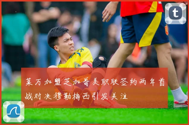 莱万加盟芝加哥美职联签约两年首战对决穆勒梅西引发关注