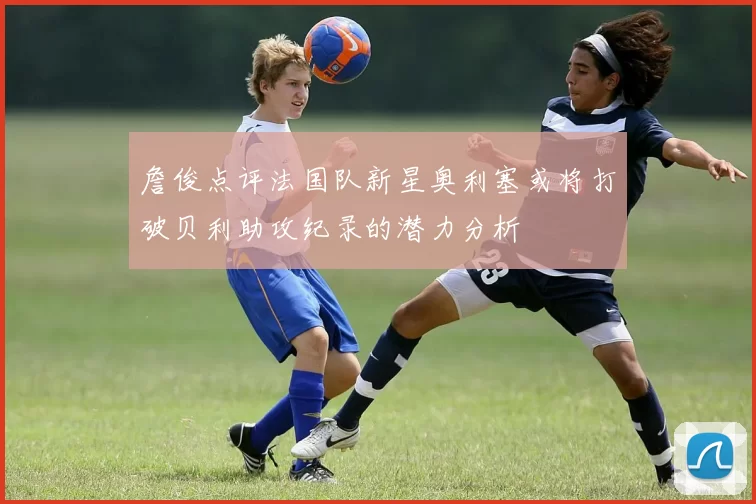 詹俊点评法国队新星奥利塞或将打破贝利助攻纪录的潜力分析