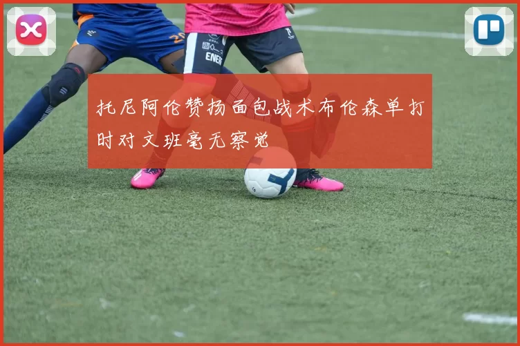 托尼阿伦赞扬面包战术布伦森单打时对文班毫无察觉