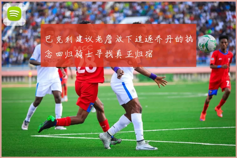 巴克利建议老詹放下追逐乔丹的执念回归骑士寻找真正归宿