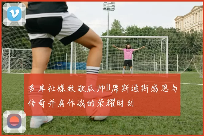 多库社媒致敬瓜帅B席斯通斯感恩与传奇并肩作战的荣耀时刻