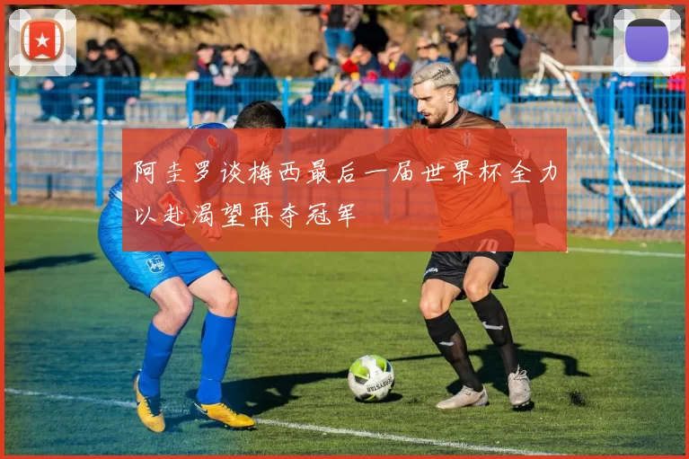 阿圭罗谈梅西最后一届世界杯全力以赴渴望再夺冠军