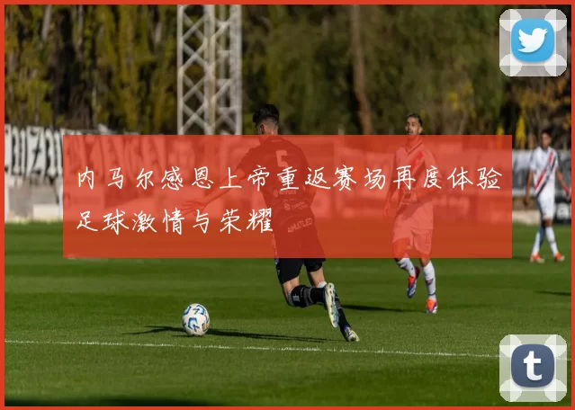 内马尔感恩上帝重返赛场再度体验足球激情与荣耀