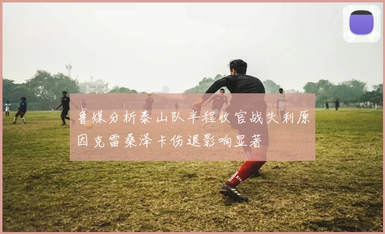 鲁媒分析泰山队半程收官战失利原因克雷桑泽卡伤退影响显著