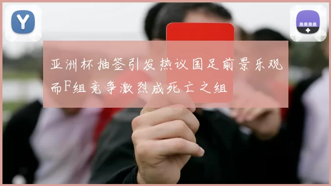 亚洲杯抽签引发热议国足前景乐观而F组竞争激烈成死亡之组