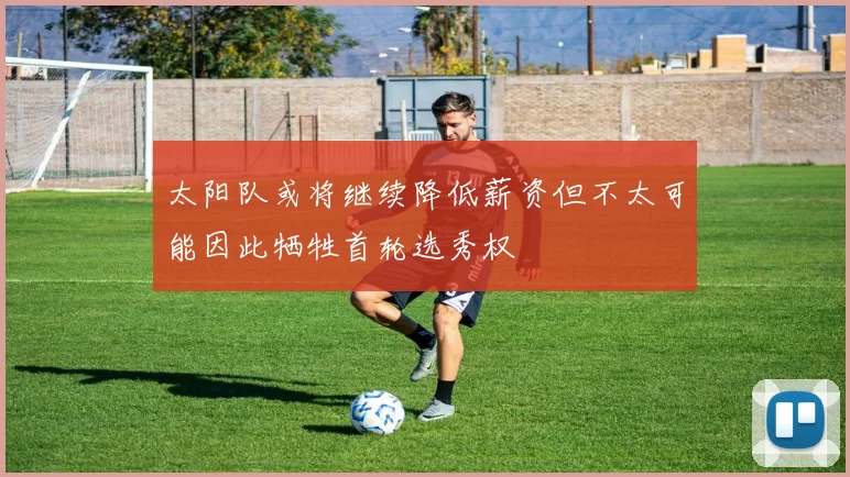 太阳队或将继续降低薪资但不太可能因此牺牲首轮选秀权