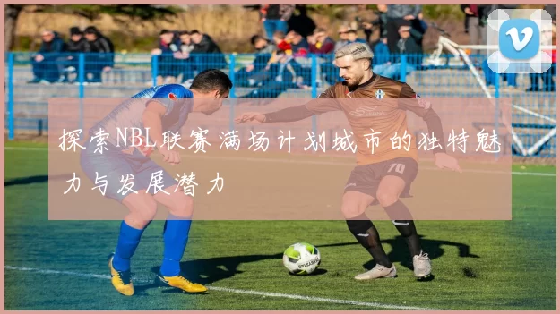 探索NBL联赛满场计划城市的独特魅力与发展潜力