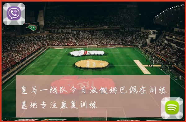 皇马一线队今日放假姆巴佩在训练基地专注康复训练