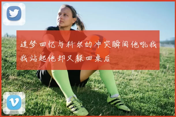 追梦回忆与科尔的冲突瞬间他吼我我站起他却又躲回桌后