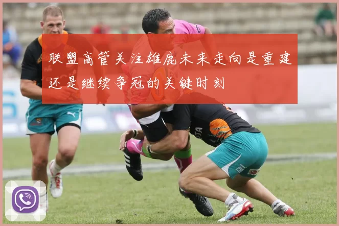 联盟高管关注雄鹿未来走向是重建还是继续争冠的关键时刻