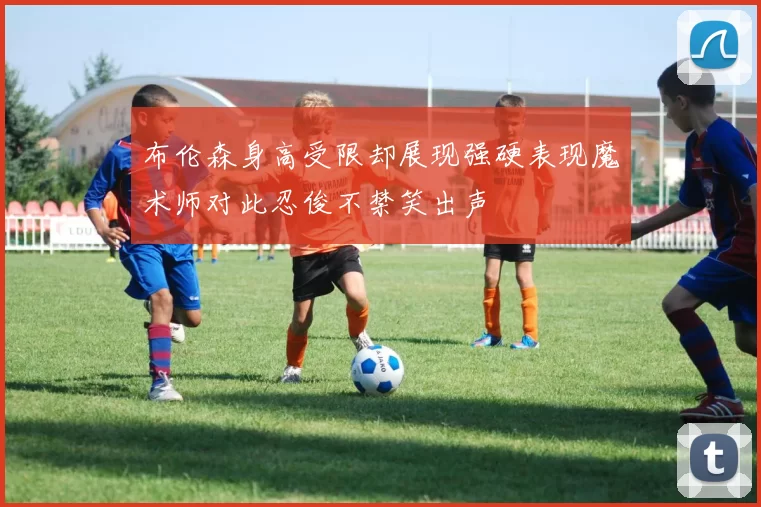 布伦森身高受限却展现强硬表现魔术师对此忍俊不禁笑出声