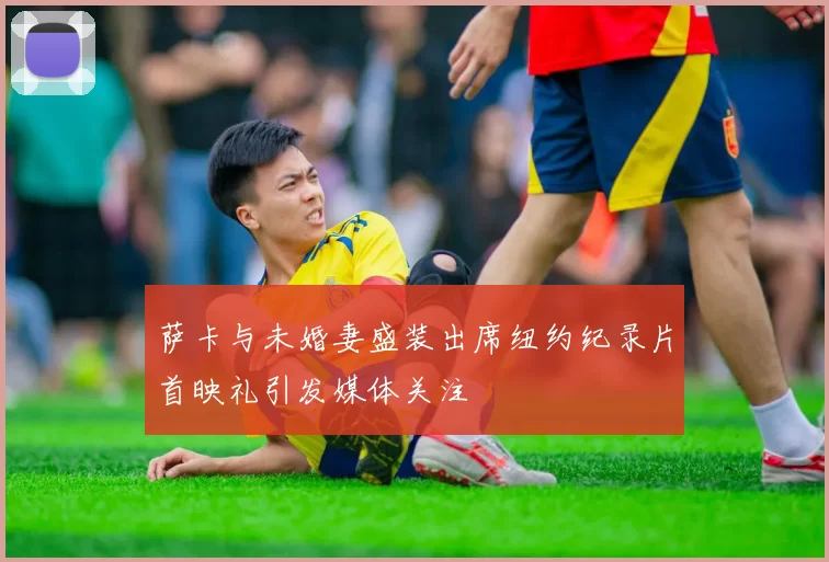 萨卡与未婚妻盛装出席纽约纪录片首映礼引发媒体关注