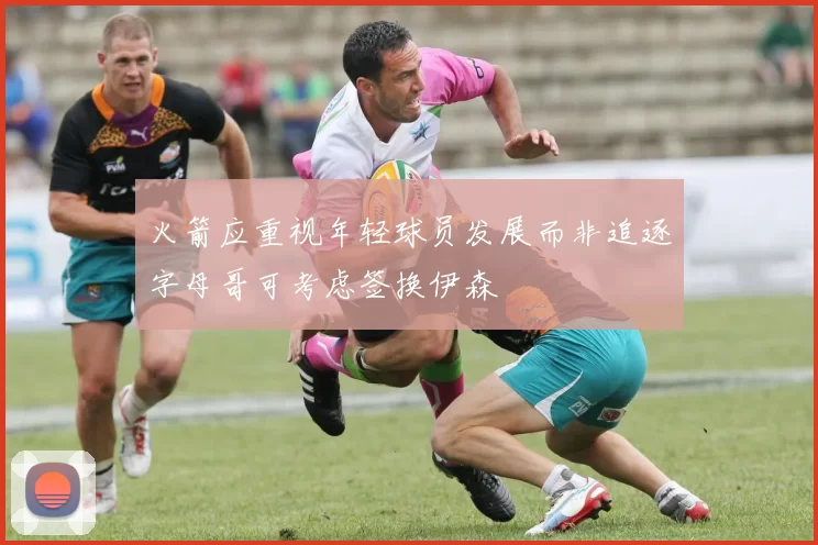 火箭应重视年轻球员发展而非追逐字母哥可考虑签换伊森