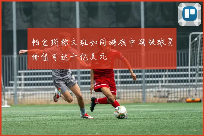 帕金斯称文班如同游戏中满级球员价值可达十亿美元