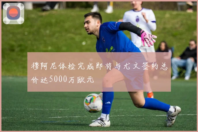 穆阿尼体检完成即将与尤文签约总价达5000万欧元