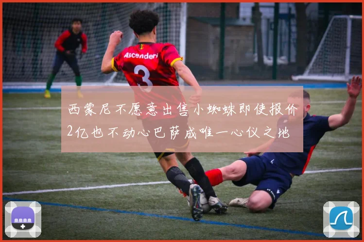 西蒙尼不愿意出售小蜘蛛即使报价2亿也不动心巴萨成唯一心仪之地