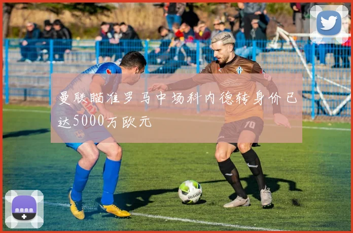 曼联瞄准罗马中场科内德转身价已达5000万欧元